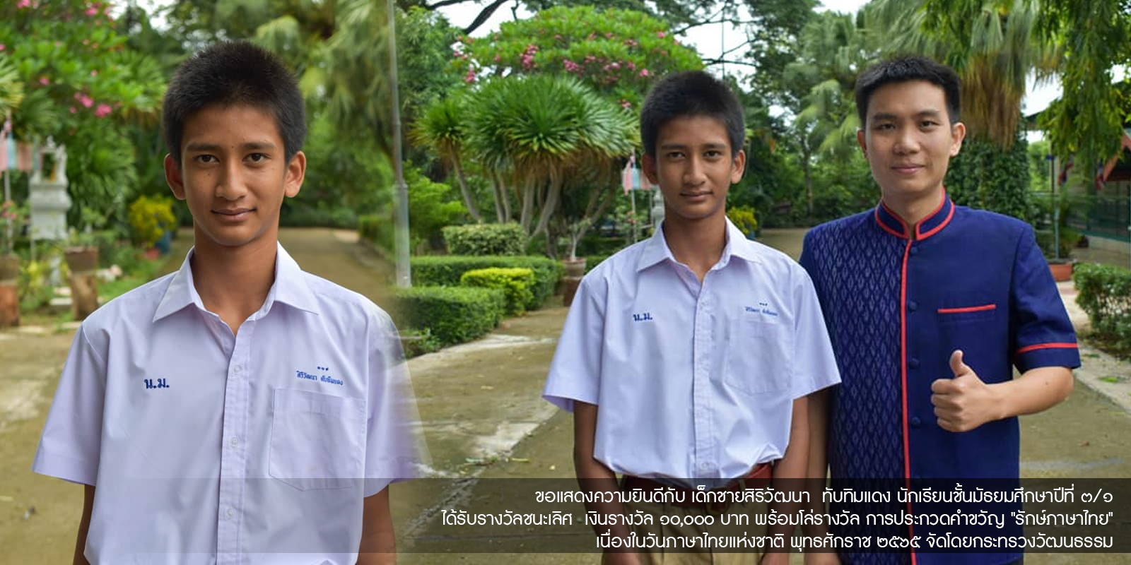 ขอแสดงความยินดีกับ เด็กชายสิริวัฒนา ทับทิมแดง นักเรียนชั้นมัธยมศึกษาปีที่ ๓/๑ ได้รับรางวัลชนะเลิศ เงินรางวัล ๑๐,๐๐๐ บาท พร้อมโล่รางวัล การประกวดคำขวัญ "รักษ์ภาษาไทย" เนื่องในวันภาษาไทยแห่งชาติ พุทธศักราช ๒๕๖๕ จัดโดยกระทรวงวัฒนธรรม
